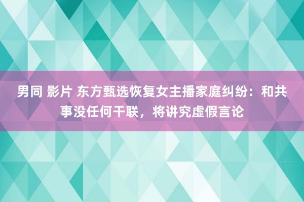 男同 影片 东方甄选恢复女主播家庭纠纷：和共事没任何干联，将讲究虚假言论