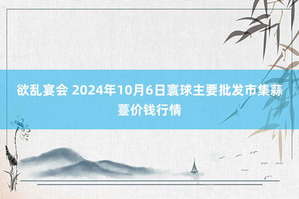 欲乱宴会 2024年10月6日寰球主要批发市集蒜薹价钱行情