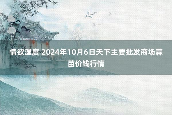 情欲湿度 2024年10月6日天下主要批发商场蒜苗价钱行情