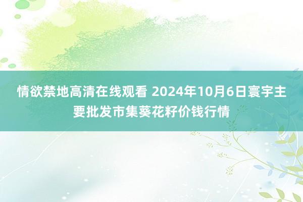 情欲禁地高清在线观看 2024年10月6日寰宇主要批发市集葵花籽价钱行情