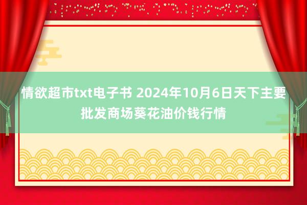 情欲超市txt电子书 2024年10月6日天下主要批发商场葵花油价钱行情