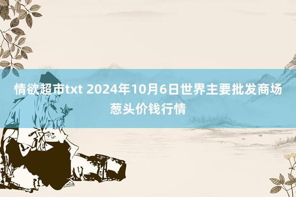 情欲超市txt 2024年10月6日世界主要批发商场葱头价钱行情