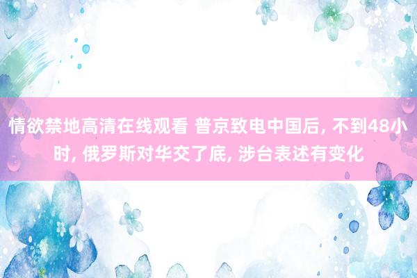 情欲禁地高清在线观看 普京致电中国后， 不到48小时， 俄罗斯对华交了底， 涉台表述有变化