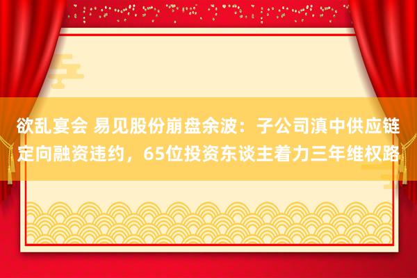 欲乱宴会 易见股份崩盘余波：子公司滇中供应链定向融资违约，65位投资东谈主着力三年维权路