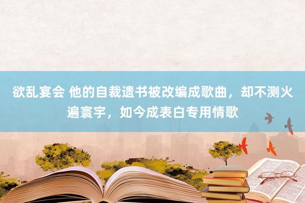 欲乱宴会 他的自裁遗书被改编成歌曲，却不测火遍寰宇，如今成表白专用情歌