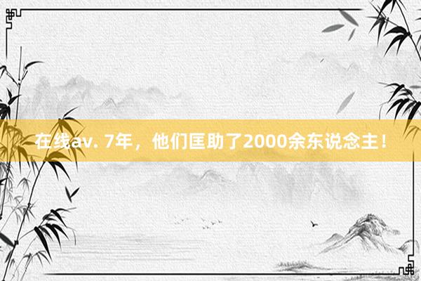 在线av. 7年，他们匡助了2000余东说念主！