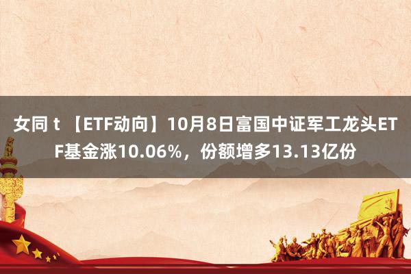 女同 t 【ETF动向】10月8日富国中证军工龙头ETF基金涨10.06%，份额增多13.13亿份