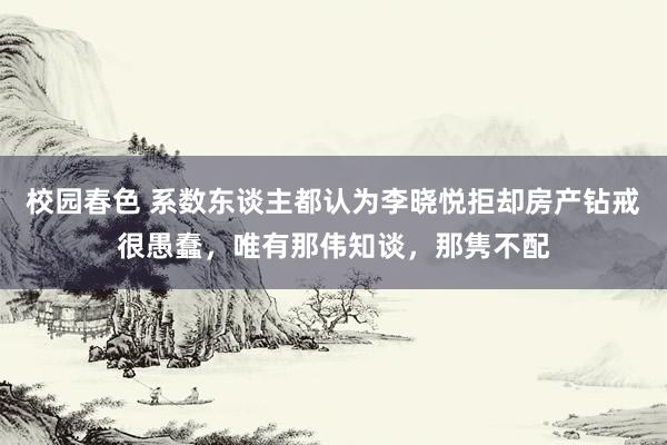 校园春色 系数东谈主都认为李晓悦拒却房产钻戒很愚蠢，唯有那伟知谈，那隽不配