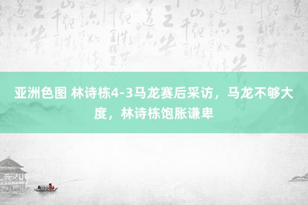 亚洲色图 林诗栋4-3马龙赛后采访，马龙不够大度，林诗栋饱胀谦卑