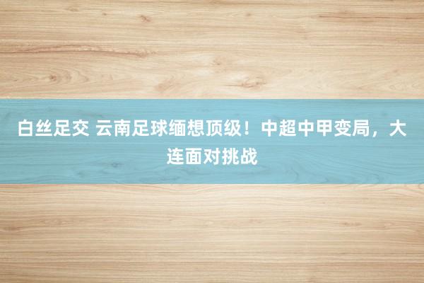 白丝足交 云南足球缅想顶级！中超中甲变局，大连面对挑战