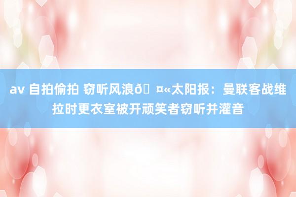 av 自拍偷拍 窃听风浪🤫太阳报：曼联客战维拉时更衣室被开顽笑者窃听并灌音