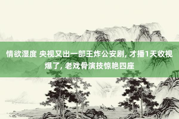 情欲湿度 央视又出一部王炸公安剧， 才播1天收视爆了， 老戏骨演技惊艳四座