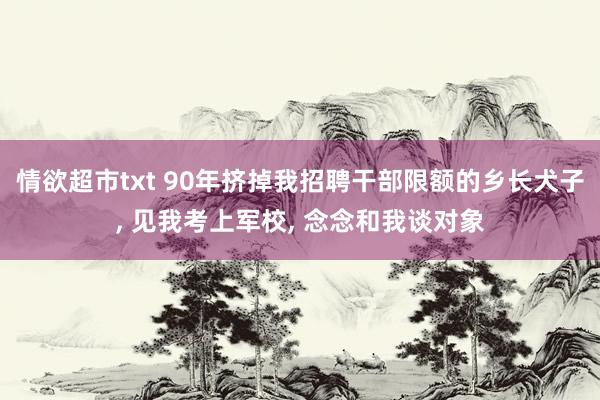 情欲超市txt 90年挤掉我招聘干部限额的乡长犬子， 见我考上军校， 念念和我谈对象