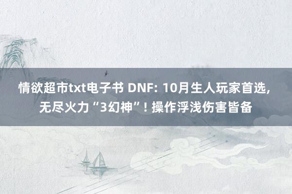 情欲超市txt电子书 DNF: 10月生人玩家首选， 无尽火力“3幻神”! 操作浮浅伤害皆备