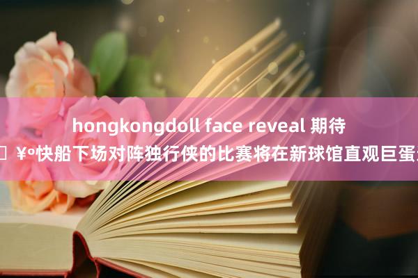 hongkongdoll face reveal 期待住🥺快船下场对阵独行侠的比赛将在新球馆直观巨蛋进行