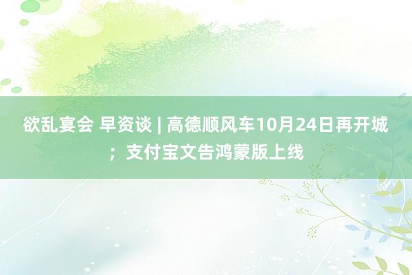 欲乱宴会 早资谈 | 高德顺风车10月24日再开城；支付宝文告鸿蒙版上线