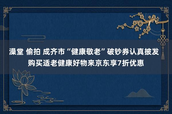 澡堂 偷拍 成齐市“健康敬老”破钞券认真披发  购买适老健康好物来京东享7折优惠