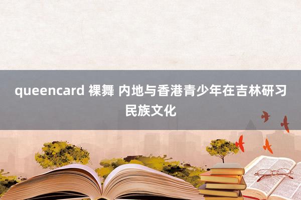 queencard 裸舞 内地与香港青少年在吉林研习民族文化