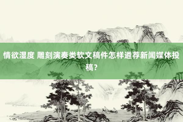 情欲湿度 雕刻演奏类软文稿件怎样遴荐新闻媒体投稿？