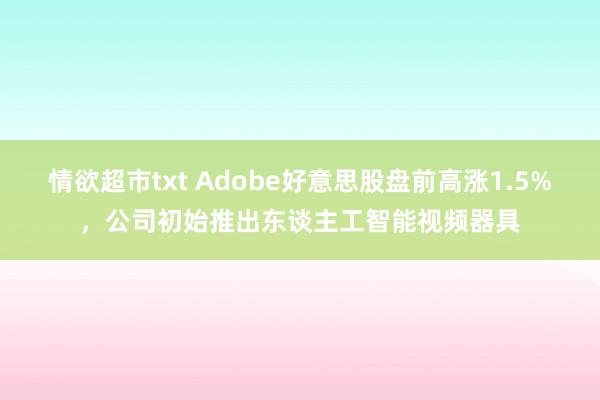 情欲超市txt Adobe好意思股盘前高涨1.5%，公司初始推出东谈主工智能视频器具