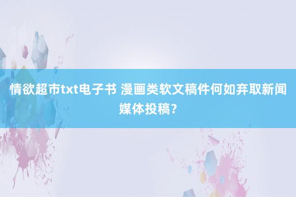 情欲超市txt电子书 漫画类软文稿件何如弃取新闻媒体投稿？