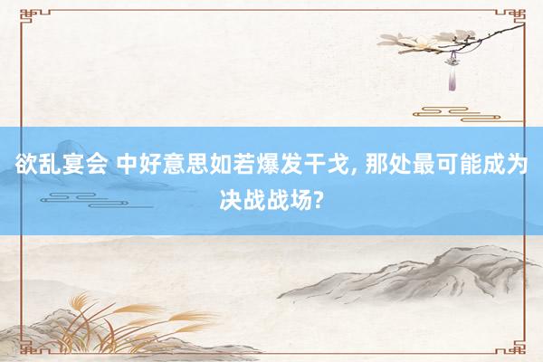 欲乱宴会 中好意思如若爆发干戈， 那处最可能成为决战战场?