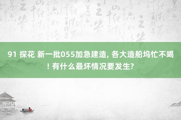 91 探花 新一批055加急建造， 各大造船坞忙不竭! 有什么最坏情况要发生?