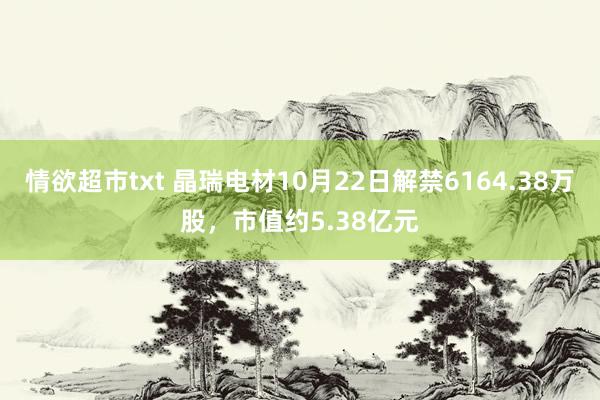 情欲超市txt 晶瑞电材10月22日解禁6164.38万股，市值约5.38亿元