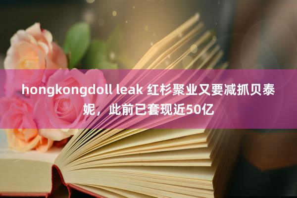 hongkongdoll leak 红杉聚业又要减抓贝泰妮，此前已套现近50亿