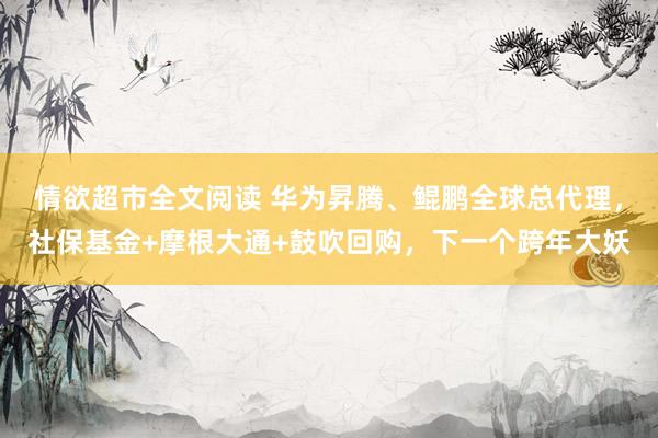 情欲超市全文阅读 华为昇腾、鲲鹏全球总代理，社保基金+摩根大通+鼓吹回购，下一个跨年大妖