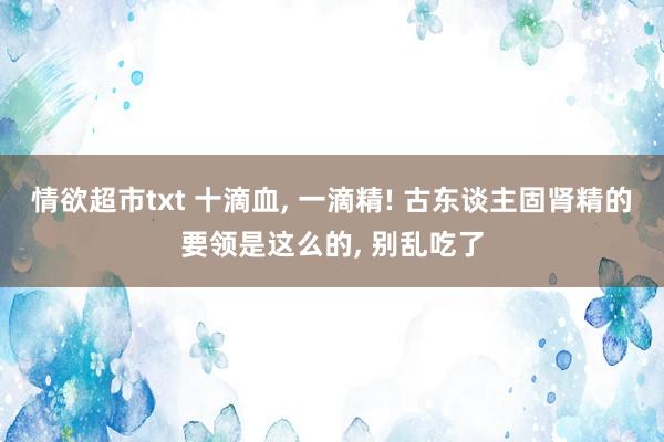 情欲超市txt 十滴血， 一滴精! 古东谈主固肾精的要领是这么的， 别乱吃了