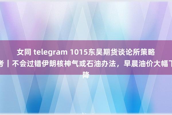 女同 telegram 1015东吴期货谈论所策略参考｜不会过错伊朗核神气或石油办法，早晨油价大幅下降