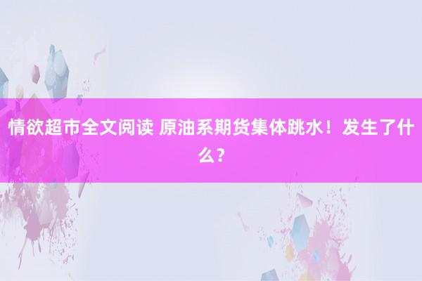 情欲超市全文阅读 原油系期货集体跳水！发生了什么？