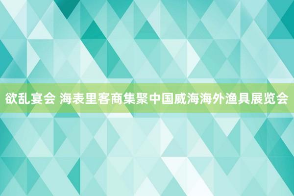 欲乱宴会 海表里客商集聚中国威海海外渔具展览会