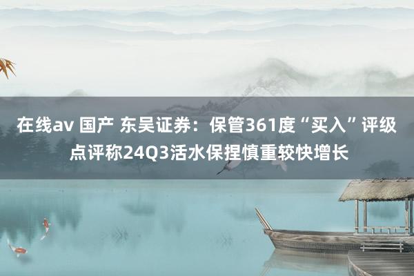 在线av 国产 东吴证券：保管361度“买入”评级 点评称24Q3活水保捏慎重较快增长