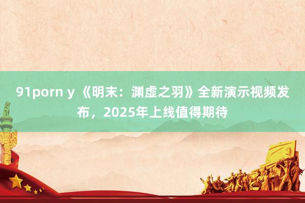 91porn y 《明末：渊虚之羽》全新演示视频发布，2025年上线值得期待