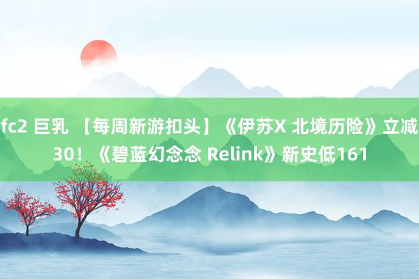 fc2 巨乳 【每周新游扣头】《伊苏X 北境历险》立减30！《碧蓝幻念念 Relink》新史低161