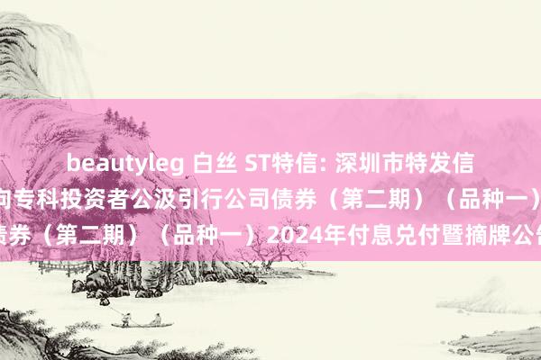 beautyleg 白丝 ST特信: 深圳市特发信息股份有限公司2021年面向专科投资者公汲引行公司债券（第二期）（品种一）2024年付息兑付暨摘牌公告