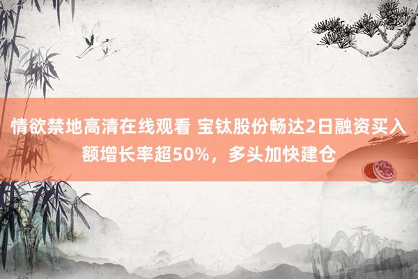 情欲禁地高清在线观看 宝钛股份畅达2日融资买入额增长率超50%，多头加快建仓