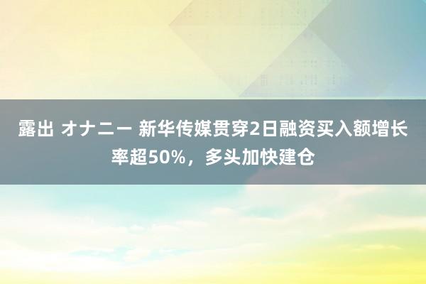 露出 オナニー 新华传媒贯穿2日融资买入额增长率超50%，多头加快建仓