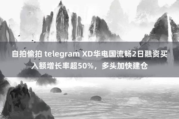 自拍偷拍 telegram XD华电国流畅2日融资买入额增长率超50%，多头加快建仓