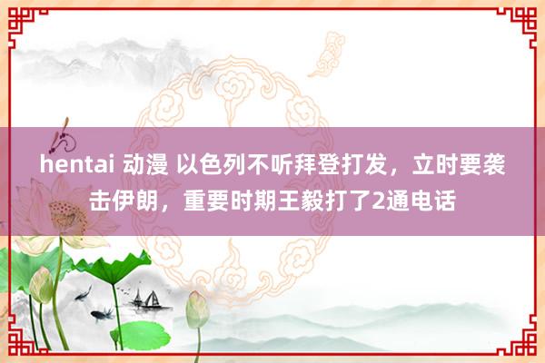 hentai 动漫 以色列不听拜登打发，立时要袭击伊朗，重要时期王毅打了2通电话