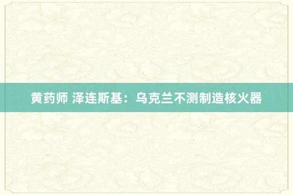 黄药师 泽连斯基：乌克兰不测制造核火器