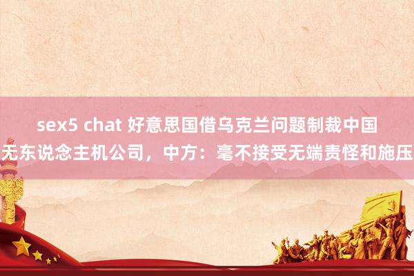 sex5 chat 好意思国借乌克兰问题制裁中国无东说念主机公司，中方：毫不接受无端责怪和施压