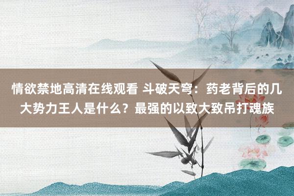 情欲禁地高清在线观看 斗破天穹：药老背后的几大势力王人是什么？最强的以致大致吊打魂族