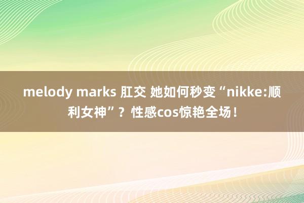 melody marks 肛交 她如何秒变“nikke:顺利女神”？性感cos惊艳全场！