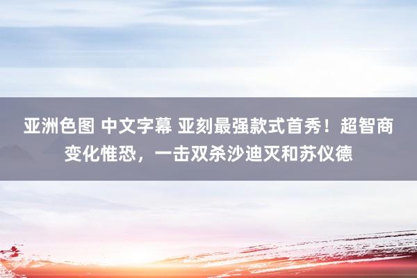 亚洲色图 中文字幕 亚刻最强款式首秀！超智商变化惟恐，一击双杀沙迪灭和苏仪德