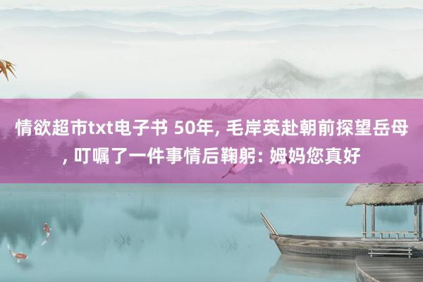 情欲超市txt电子书 50年， 毛岸英赴朝前探望岳母， 叮嘱了一件事情后鞠躬: 姆妈您真好