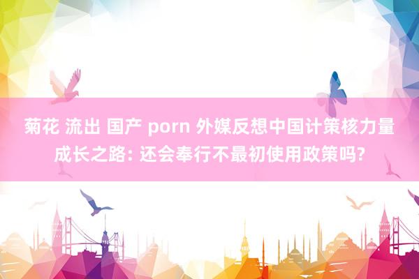 菊花 流出 国产 porn 外媒反想中国计策核力量成长之路: 还会奉行不最初使用政策吗?