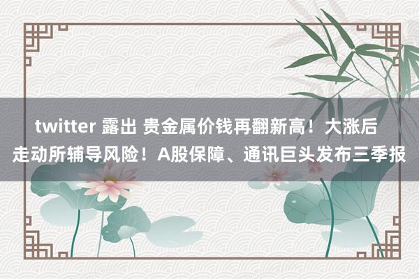 twitter 露出 贵金属价钱再翻新高！大涨后 走动所辅导风险！A股保障、通讯巨头发布三季报